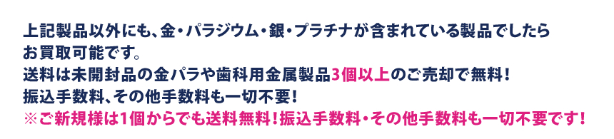 上記製品以外にも、金・パラジウム・銀・プラチナが含まれている製品でしたらお買取可能です。送料は未開封品の金パラや歯科用金属製品3個以上のご売却で無料！振込手数料、その他手数料も一切不要！　※ご新規様は1個からでも送料無料！振込手数料・その他手数料も一切不要です！